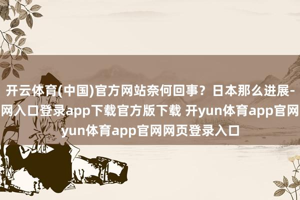 开云体育(中国)官方网站奈何回事?日本那么进展-开yun体育官网入口登录app下载官方版下载 开yun体育app官网网页登录入口