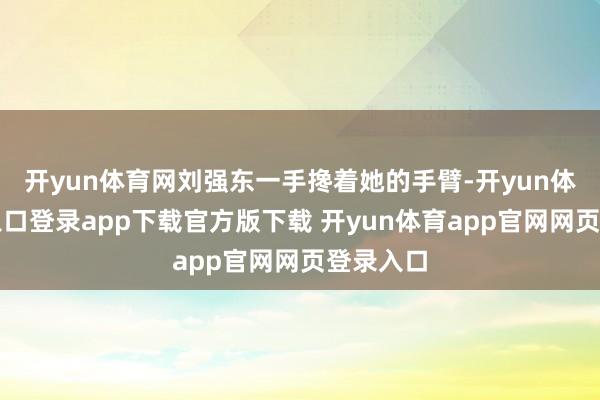 开yun体育网刘强东一手搀着她的手臂-开yun体育官网入口登录app下载官方版下载 开yun体育app官网网页登录入口