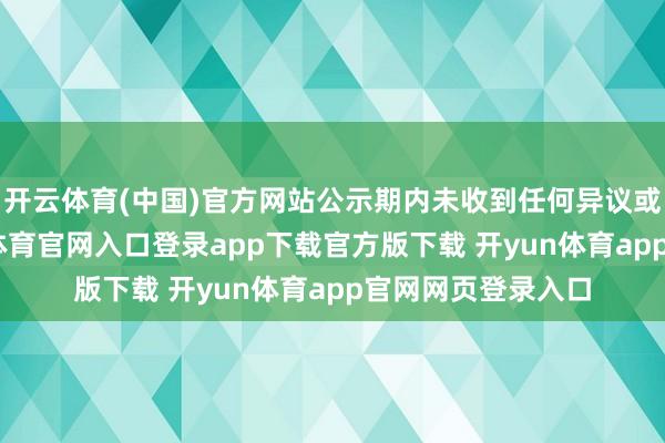 开云体育(中国)官方网站公示期内未收到任何异议或不良响应-开yun体育官网入口登录app下载官方版下载 开yun体育app官网网页登录入口