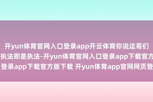开yun体育官网入口登录app开云体育你说这哥们儿是不是有点“二”?执法即是执法-开yun体育官网入口登录app下载官方版下载 开yun体育app官网网页登录入口