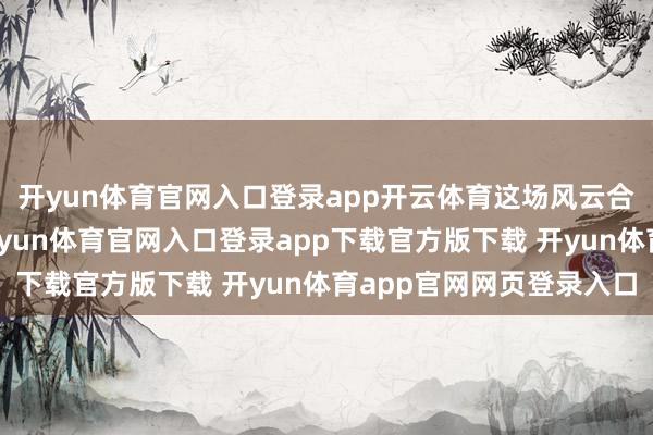 开yun体育官网入口登录app开云体育这场风云合手续了不到两个月-开yun体育官网入口登录app下载官方版下载 开yun体育app官网网页登录入口
