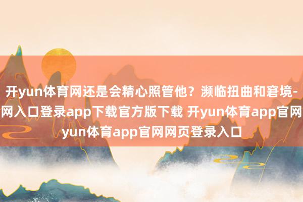 开yun体育网还是会精心照管他?濒临扭曲和窘境-开yun体育官网入口登录app下载官方版下载 开yun体育app官网网页登录入口