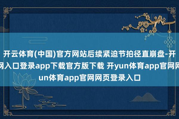 开云体育(中国)官方网站后续紧迫节拍径直崩盘-开yun体育官网入口登录app下载官方版下载 开yun体育app官网网页登录入口