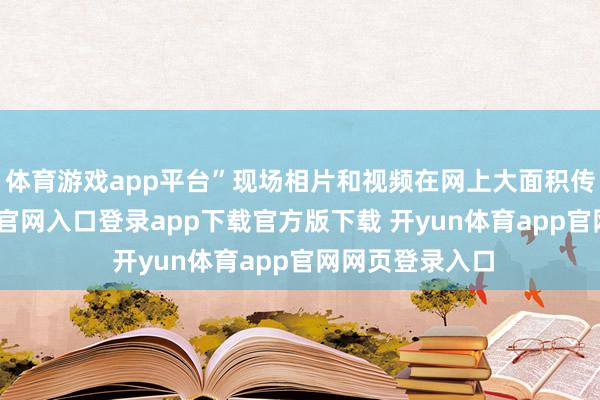 体育游戏app平台”现场相片和视频在网上大面积传播-开yun体育官网入口登录app下载官方版下载 开yun体育app官网网页登录入口