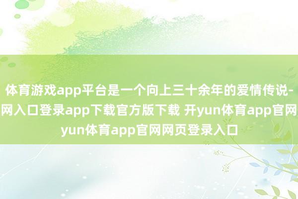 体育游戏app平台是一个向上三十余年的爱情传说-开yun体育官网入口登录app下载官方版下载 开yun体育app官网网页登录入口