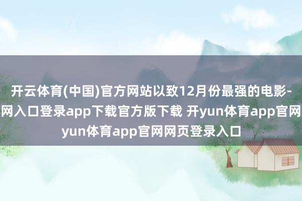 开云体育(中国)官方网站以致12月份最强的电影-开yun体育官网入口登录app下载官方版下载 开yun体育app官网网页登录入口