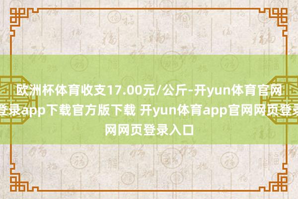欧洲杯体育收支17.00元/公斤-开yun体育官网入口登录app下载官方版下载 开yun体育app官网网页登录入口
