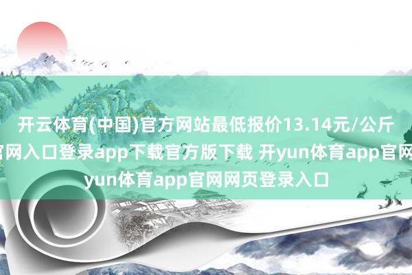开云体育(中国)官方网站最低报价13.14元/公斤-开yun体育官网入口登录app下载官方版下载 开yun体育app官网网页登录入口