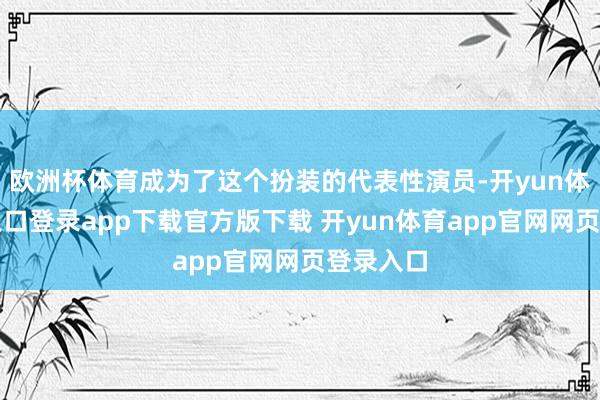 欧洲杯体育成为了这个扮装的代表性演员-开yun体育官网入口登录app下载官方版下载 开yun体育app官网网页登录入口