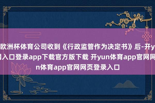 欧洲杯体育公司收到《行政监管作为决定书》后-开yun体育官网入口登录app下载官方版下载 开yun体育app官网网页登录入口