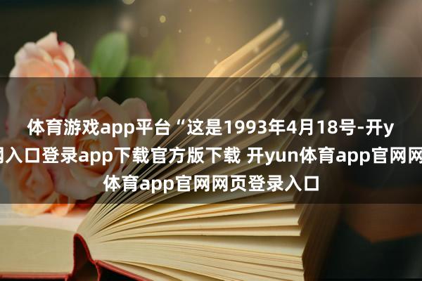 体育游戏app平台“这是1993年4月18号-开yun体育官网入口登录app下载官方版下载 开yun体育app官网网页登录入口