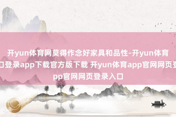 开yun体育网莫得作念好家具和品性-开yun体育官网入口登录app下载官方版下载 开yun体育app官网网页登录入口