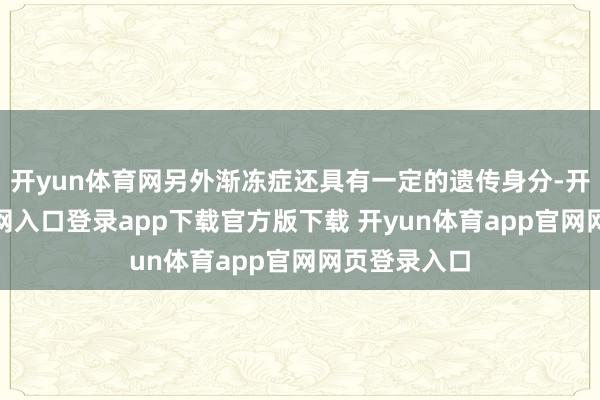 开yun体育网另外渐冻症还具有一定的遗传身分-开yun体育官网入口登录app下载官方版下载 开yun体育app官网网页登录入口