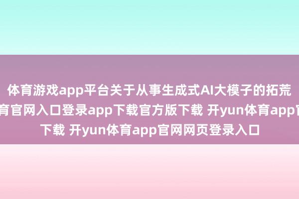 体育游戏app平台关于从事生成式AI大模子的拓荒型企业-开yun体育官网入口登录app下载官方版下载 开yun体育app官网网页登录入口