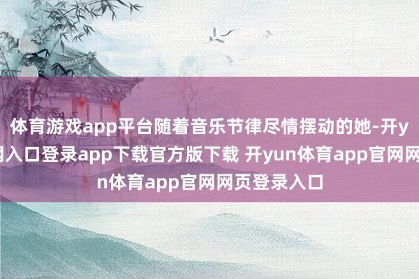 体育游戏app平台随着音乐节律尽情摆动的她-开yun体育官网入口登录app下载官方版下载 开yun体育app官网网页登录入口