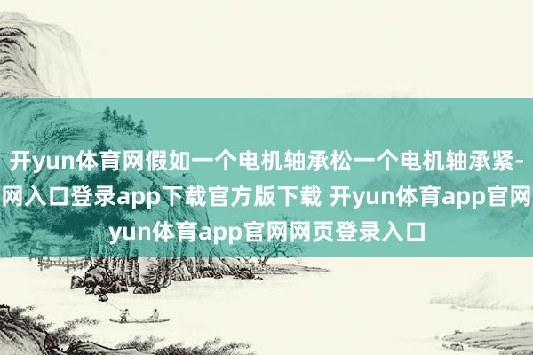 开yun体育网假如一个电机轴承松一个电机轴承紧-开yun体育官网入口登录app下载官方版下载 开yun体育app官网网页登录入口