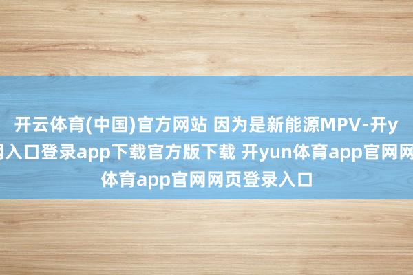 开云体育(中国)官方网站 因为是新能源MPV-开yun体育官网入口登录app下载官方版下载 开yun体育app官网网页登录入口