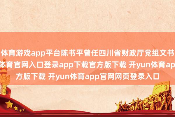 体育游戏app平台陈书平曾任四川省财政厅党组文书、厅长等职-开yun体育官网入口登录app下载官方版下载 开yun体育app官网网页登录入口