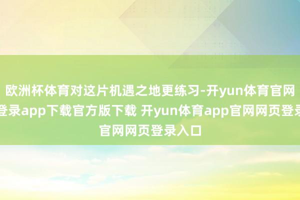 欧洲杯体育对这片机遇之地更练习-开yun体育官网入口登录app下载官方版下载 开yun体育app官网网页登录入口