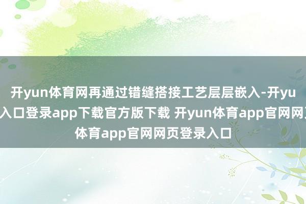 开yun体育网再通过错缝搭接工艺层层嵌入-开yun体育官网入口登录app下载官方版下载 开yun体育app官网网页登录入口