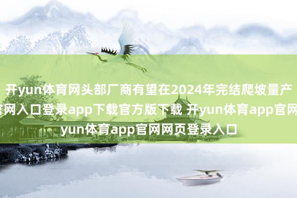 开yun体育网头部厂商有望在2024年完结爬坡量产-开yun体育官网入口登录app下载官方版下载 开yun体育app官网网页登录入口