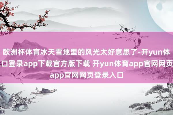 欧洲杯体育冰天雪地里的风光太好意思了-开yun体育官网入口登录app下载官方版下载 开yun体育app官网网页登录入口