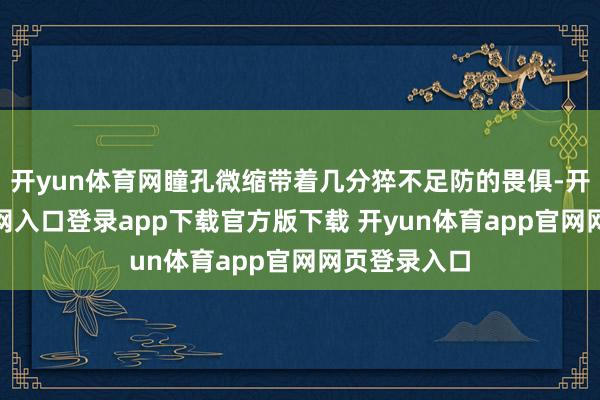 开yun体育网瞳孔微缩带着几分猝不足防的畏俱-开yun体育官网入口登录app下载官方版下载 开yun体育app官网网页登录入口