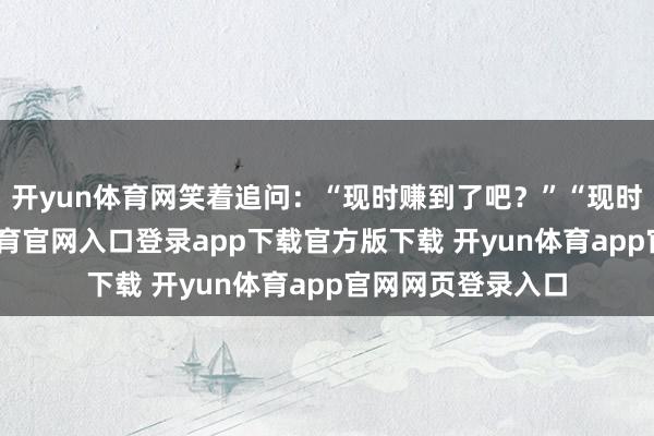开yun体育网笑着追问：“现时赚到了吧？”“现时赚好多-开yun体育官网入口登录app下载官方版下载 开yun体育app官网网页登录入口