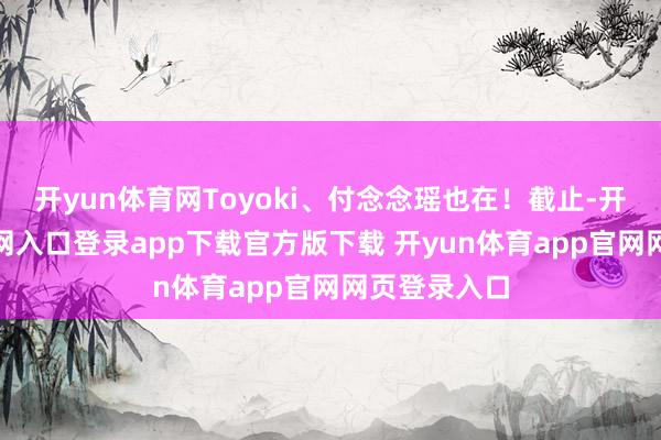 开yun体育网Toyoki、付念念瑶也在！截止-开yun体育官网入口登录app下载官方版下载 开yun体育app官网网页登录入口