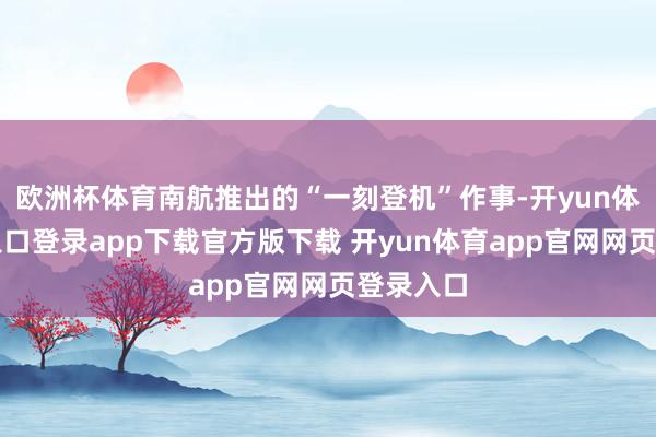 欧洲杯体育南航推出的“一刻登机”作事-开yun体育官网入口登录app下载官方版下载 开yun体育app官网网页登录入口