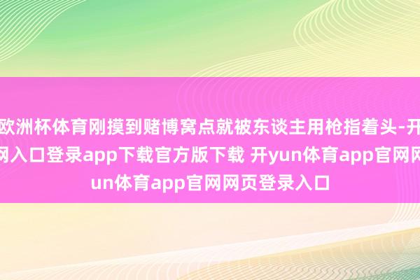 欧洲杯体育刚摸到赌博窝点就被东谈主用枪指着头-开yun体育官网入口登录app下载官方版下载 开yun体育app官网网页登录入口