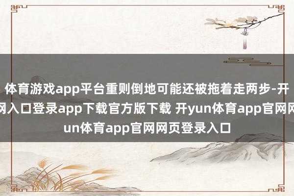 体育游戏app平台重则倒地可能还被拖着走两步-开yun体育官网入口登录app下载官方版下载 开yun体育app官网网页登录入口