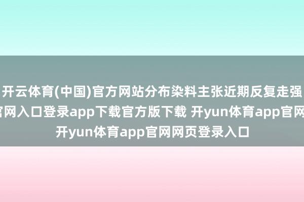 开云体育(中国)官方网站分布染料主张近期反复走强-开yun体育官网入口登录app下载官方版下载 开yun体育app官网网页登录入口