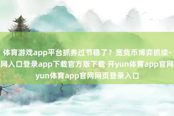 体育游戏app平台抓券过节稳了？宽货币博弈抓续-开yun体育官网入口登录app下载官方版下载 开yun体育app官网网页登录入口