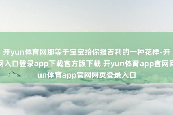 开yun体育网那等于宝宝给你报吉利的一种花样-开yun体育官网入口登录app下载官方版下载 开yun体育app官网网页登录入口
