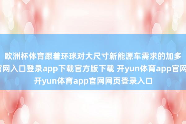 欧洲杯体育 跟着环球对大尺寸新能源车需求的加多-开yun体育官网入口登录app下载官方版下载 开yun体育app官网网页登录入口