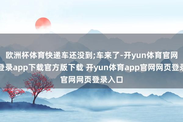 欧洲杯体育快递车还没到;车来了-开yun体育官网入口登录app下载官方版下载 开yun体育app官网网页登录入口
