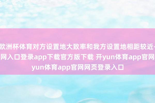 欧洲杯体育对方设置地大致率和我方设置地相距较近-开yun体育官网入口登录app下载官方版下载 开yun体育app官网网页登录入口