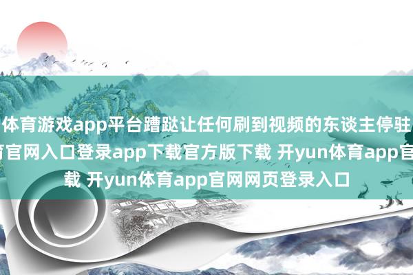 体育游戏app平台蹧跶让任何刷到视频的东谈主停驻手指-开yun体育官网入口登录app下载官方版下载 开yun体育app官网网页登录入口