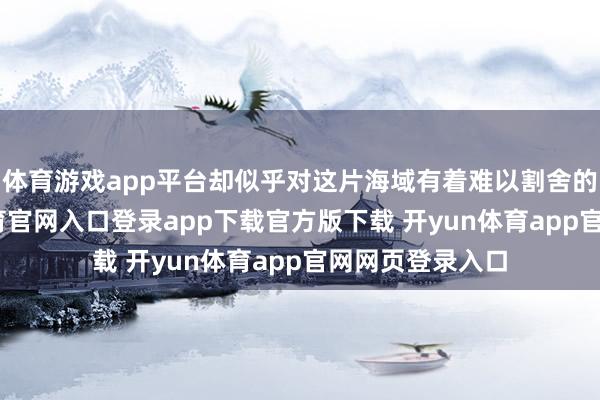 体育游戏app平台却似乎对这片海域有着难以割舍的惦记-开yun体育官网入口登录app下载官方版下载 开yun体育app官网网页登录入口