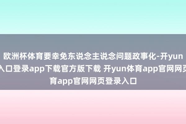 欧洲杯体育要幸免东说念主说念问题政事化-开yun体育官网入口登录app下载官方版下载 开yun体育app官网网页登录入口