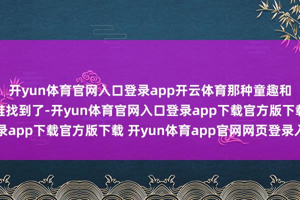 开yun体育官网入口登录app开云体育那种童趣和乡村炮味在大城市很难找到了-开yun体育官网入口登录app下载官方版下载 开yun体育app官网网页登录入口