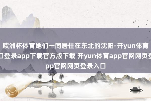 欧洲杯体育她们一同居住在东北的沈阳-开yun体育官网入口登录app下载官方版下载 开yun体育app官网网页登录入口