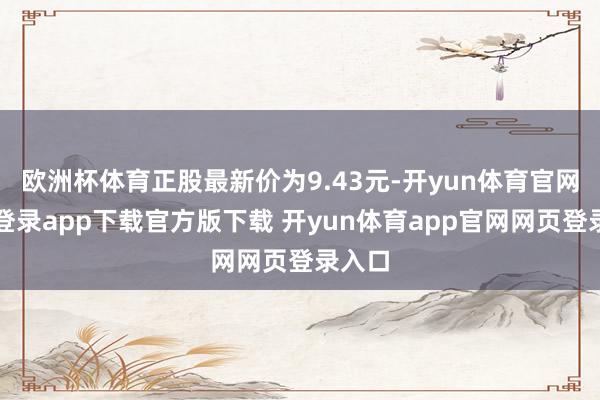 欧洲杯体育正股最新价为9.43元-开yun体育官网入口登录app下载官方版下载 开yun体育app官网网页登录入口