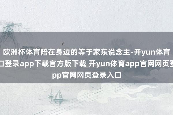 欧洲杯体育陪在身边的等于家东说念主-开yun体育官网入口登录app下载官方版下载 开yun体育app官网网页登录入口