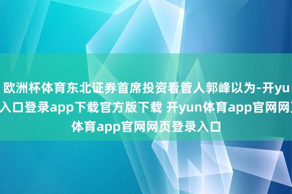 欧洲杯体育东北证券首席投资看管人郭峰以为-开yun体育官网入口登录app下载官方版下载 开yun体育app官网网页登录入口