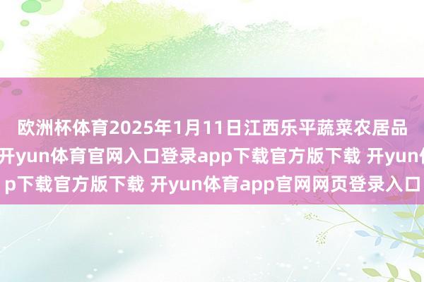 欧洲杯体育2025年1月11日江西乐平蔬菜农居品批发大市集价钱行情-开yun体育官网入口登录app下载官方版下载 开yun体育app官网网页登录入口
