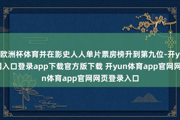 欧洲杯体育并在影史人人单片票房榜升到第九位-开yun体育官网入口登录app下载官方版下载 开yun体育app官网网页登录入口