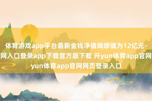 体育游戏app平台最新金钱净值绸缪值为12亿元-开yun体育官网入口登录app下载官方版下载 开yun体育app官网网页登录入口