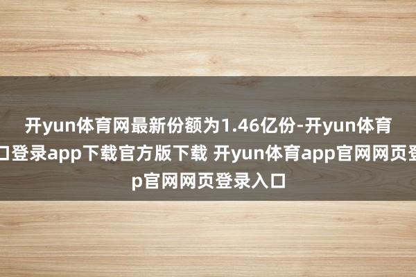 开yun体育网最新份额为1.46亿份-开yun体育官网入口登录app下载官方版下载 开yun体育app官网网页登录入口